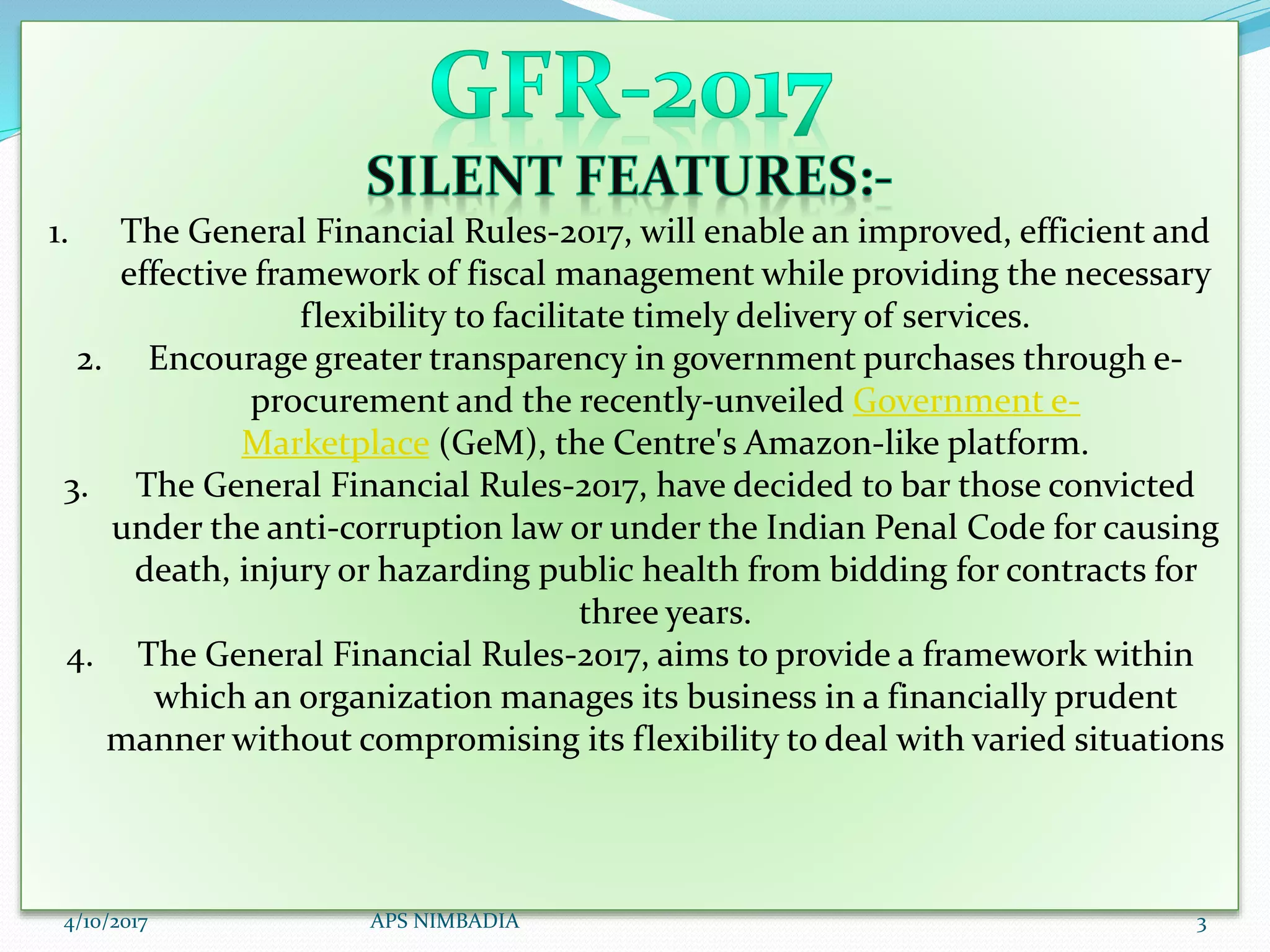 1. The General Financial Rules-2017, will enable an improved, efficient and
effective framework of fiscal management while providing the necessary
flexibility to facilitate timely delivery of services.
2. Encourage greater transparency in government purchases through e-
procurement and the recently-unveiled Government e-
Marketplace (GeM), the Centre's Amazon-like platform.
3. The General Financial Rules-2017, have decided to bar those convicted
under the anti-corruption law or under the Indian Penal Code for causing
death, injury or hazarding public health from bidding for contracts for
three years.
4. The General Financial Rules-2017, aims to provide a framework within
which an organization manages its business in a financially prudent
manner without compromising its flexibility to deal with varied situations
4/10/2017 APS NIMBADIA 3
 