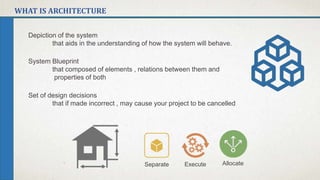 WHAT IS ARCHITECTURE
Depiction of the system
that aids in the understanding of how the system will behave.
System Blueprint
that composed of elements , relations between them and
properties of both
Set of design decisions
that if made incorrect , may cause your project to be cancelled
Separate Execute Allocate
 