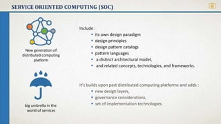 SERVICE ORIENTED COMPUTING (SOC)
Include :
 its own design paradigm
 design principles
 design pattern catalogs
 pattern languages
 a distinct architectural model,
 and related concepts, technologies, and frameworks.
It’s builds upon past distributed computing platforms and adds :
 new design layers,
 governance considerations,
 set of implementation technologies.big umbrella in the
world of services
New generation of
distributed computing
platform
 