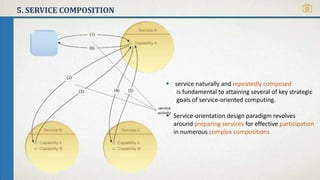 5. SERVICE COMPOSITION
 service naturally and repeatedly composed
is fundamental to attaining several of key strategic
goals of service-oriented computing.
 Service-orientation design paradigm revolves
around preparing services for effective participation
in numerous complex compositions
 