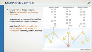4. COMPOSITION-CENTRIC
 Service built as flexible resources
that plugged into different aggregate
structures
 services must be capable of being pulled
into a variety of composition designs,
regardless of whether or not they are
initially required to participate in a
composition when they are first delivered
 