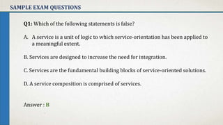 SAMPLE EXAM QUESTIONS
Q1: Which of the following statements is false?
A. A service is a unit of logic to which service-orientation has been applied to
a meaningful extent.
B. Services are designed to increase the need for integration.
C. Services are the fundamental building blocks of service-oriented solutions.
D. A service composition is comprised of services.
Answer : B
 