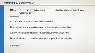 SAMPLE EXAM QUESTIONS
Q2: A __________ can be part of a/an __________ which can be assembled from
__________ within a/an
__________.
A. component, object, enterprises, service
B. service inventory, service, enterprises, service composition
C. service, service composition, services, service inventory
D. service inventory, service, service compositions, enterprise
Answer : C
 