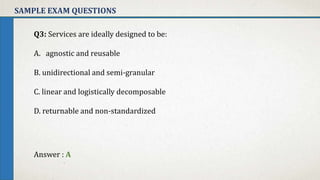 SAMPLE EXAM QUESTIONS
Q3: Services are ideally designed to be:
A. agnostic and reusable
B. unidirectional and semi-granular
C. linear and logistically decomposable
D. returnable and non-standardized
Answer : A
 