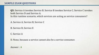 SAMPLE EXAM QUESTIONS
Q5: Service A invokes Service B. Service B invokes Service C. Service C invokes
both Service D and Service A.
In this runtime scenario, which services are acting as service consumers?
A. Service A, Service B, Service C
B. Service D, Service E
C. Service A
D. None, because a service cannot also be a service consumer.
Answer : A
 