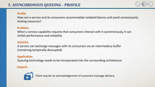5. ASYNCHRONOUS QUEUING - PROFILE
Problem
When a service capability requires that consumers interact with it synchronously, it can
inhibit performance and reliability
Solution
A service can exchange messages with its consumers via an intermediary buffer
(remaining temporally decoupled)
impacts
Application
Queuing technology needs to be incorporated into the surrounding architecture
Profile
How can a service and its consumers accommodate isolated failures and avoid unnecessarily
locking resources?
There may be no acknowledgement of successful message delivery,
 