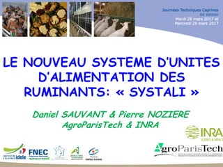 JTC-28 & 29 Mars 2017
Journées Techniques Caprines
6è édition
Mardi 28 mars 2017 et
Mercredi 29 mars 2017
1
LE NOUVEAU SYSTEME D’UNITES
D’ALIMENTATION DES
RUMINANTS: « SYSTALI »
Daniel SAUVANT & Pierre NOZIERE
AgroParisTech & INRA
 