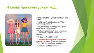 И снова про культурный код…
“Who were the Flying Elefantes?” she
asked.
“I told you,” said Louisiana. “They
were my parents.”
“But what does it mean? The flying
part? What did they do?”
“Well, my goodness,” said Louisiana.
“They were trapeze artists, of
course.”
“Of course,” said Beverly.
“They flew through the air with the
greatest of ease. They were famous.
They had personalized luggage.”
“Louisiana Elefantteeeee.”
 