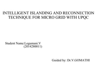 INTELLIGENT ISLANDING AND RECONNECTION
TECHNIQUE FOR MICRO GRID WITH UPQC
Guided by: Dr.V.GOMATHI
Student Name:Logumani.V
(2014280011)
 