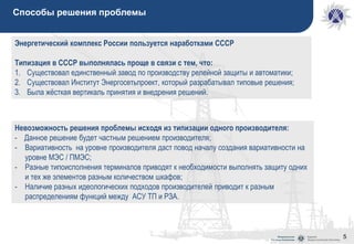 5
Способы решения проблемы
Невозможность решения проблемы исходя из типизации одного производителя:
- Данное решение будет частным решением производителя;
- Вариативность на уровне производителя даст повод началу создания вариативности на
уровне МЭС / ПМЭС;
- Разные типоисполнения терминалов приводят к необходимости выполнять защиту одних
и тех же элементов разным количеством шкафов;
- Наличие разных идеологических подходов производителей приводит к разным
распределениям функций между АСУ ТП и РЗА.
Энергетический комплекс России пользуется наработками СССР
Типизация в СССР выполнялась проще в связи с тем, что:
1. Существовал единственный завод по производству релейной защиты и автоматики;
2. Существовал Институт Энергосетьпроект, который разрабатывал типовые решения;
3. Была жёсткая вертикаль принятия и внедрения решений.
 