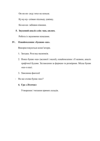 Ок-ок-ок- сяду тихо на пеньок.
Ку-ку-ку- співаю пісеньку дзвінку.
Ки-ки-ки- забияки-півники.
5. Звуковий аналіз слів: мак, килим.
Робота із звуковими пеналами.
IV. Ознайомлення з буквою «ка».
Використовуються комп’ютери.
1. Загадка. Розгляд малюнків.
2. Показ букви «ка» (великої і малої), ознайомлення з її назвою, аналіз
графічної будови. Зіставлення за формою та розмірами. Місце букви
«ка» в касі.
3. Хвилинка фантазії
- На що схожа буква «ка»?
4. Гра «Літачок»
Утворення і читання прямих складів.
 