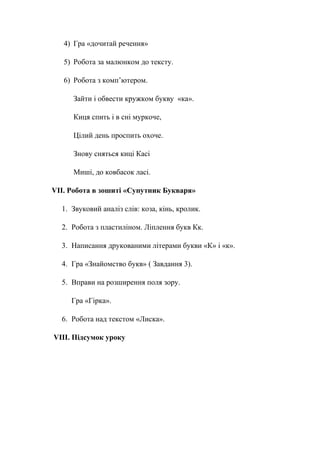 4) Гра «дочитай речення»
5) Робота за малюнком до тексту.
6) Робота з комп’ютером.
Зайти і обвести кружком букву «ка».
Киця спить і в сні муркоче,
Цілий день проспить охоче.
Знову сняться киці Касі
Миші, до ковбасок ласі.
VII. Робота в зошиті «Супутник Букваря»
1. Звуковий аналіз слів: коза, кінь, кролик.
2. Робота з пластиліном. Ліплення букв Кк.
3. Написання друкованими літерами букви «К» і «к».
4. Гра «Знайомство букв» ( Завдання 3).
5. Вправи на розширення поля зору.
Гра «Гірка».
6. Робота над текстом «Лиска».
VIII. Підсумок уроку
 