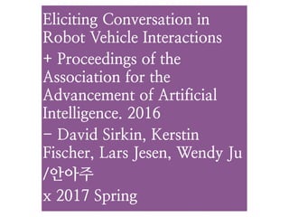 Eliciting Conversation in
Robot Vehicle Interactions
+ Proceedings of the
Association for the
Advancement of Artificial
Intelligence. 2016
- David Sirkin, Kerstin
Fischer, Lars Jesen, Wendy Ju
/안아주
x 2017 Spring
 