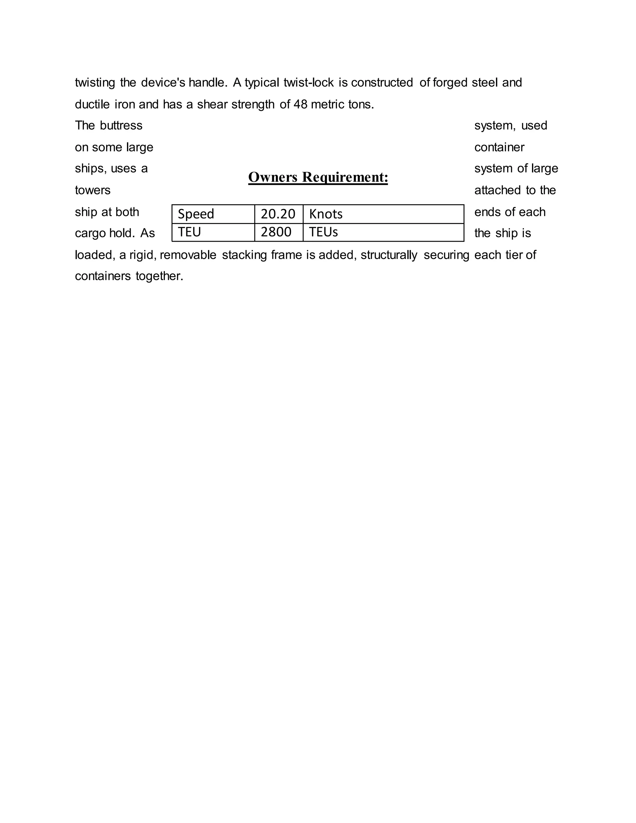 twisting the device's handle. A typical twist-lock is constructed of forged steel and
ductile iron and has a shear strength of 48 metric tons.
The buttress system, used
on some large container
ships, uses a system of large
towers attached to the
ship at both ends of each
cargo hold. As the ship is
loaded, a rigid, removable stacking frame is added, structurally securing each tier of
containers together.
Owners Requirement:
Speed 20.20 Knots
TEU 2800 TEUs
 