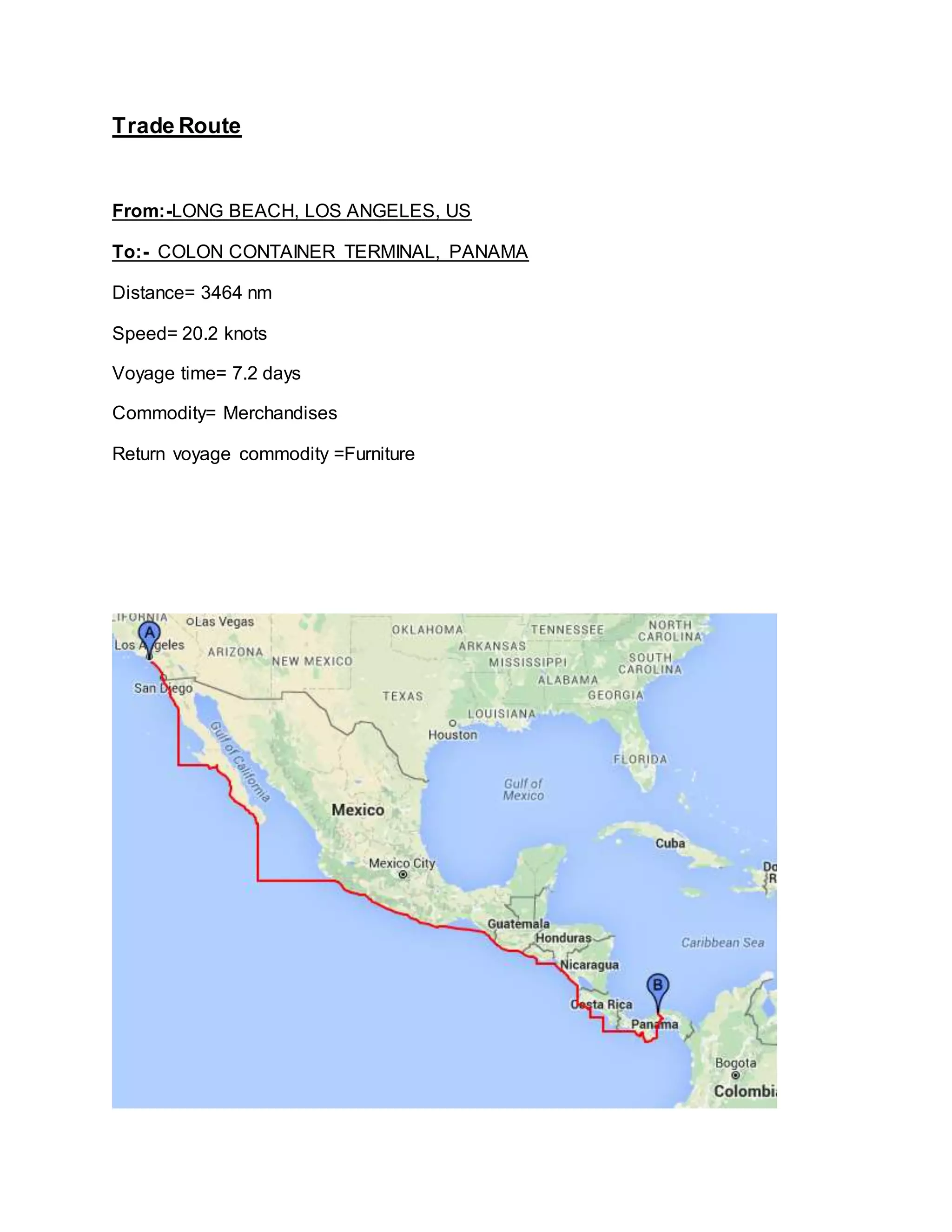 Trade Route
From:-LONG BEACH, LOS ANGELES, US
To:- COLON CONTAINER TERMINAL, PANAMA
Distance= 3464 nm
Speed= 20.2 knots
Voyage time= 7.2 days
Commodity= Merchandises
Return voyage commodity =Furniture
 