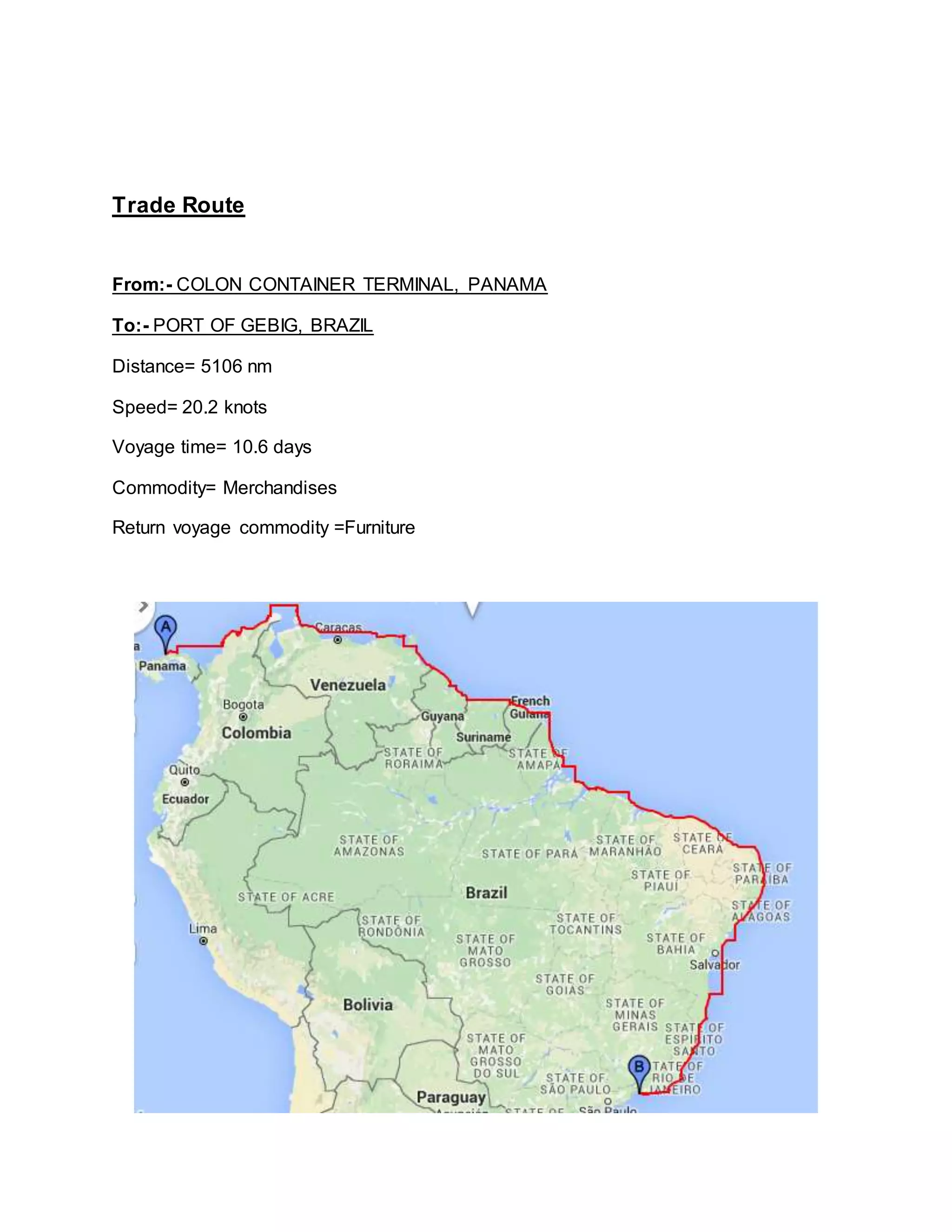 Trade Route
From:- COLON CONTAINER TERMINAL, PANAMA
To:- PORT OF GEBIG, BRAZIL
Distance= 5106 nm
Speed= 20.2 knots
Voyage time= 10.6 days
Commodity= Merchandises
Return voyage commodity =Furniture
 