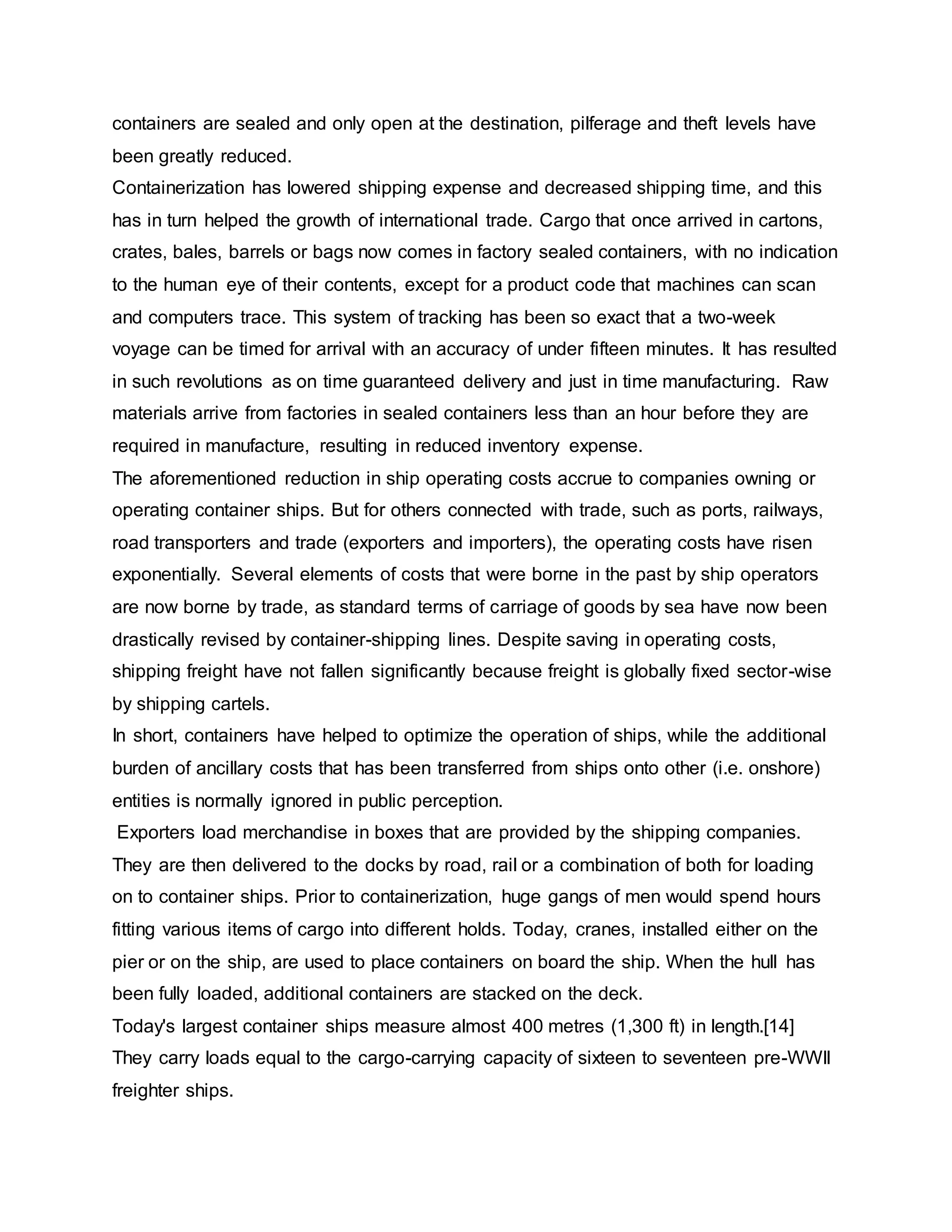 containers are sealed and only open at the destination, pilferage and theft levels have
been greatly reduced.
Containerization has lowered shipping expense and decreased shipping time, and this
has in turn helped the growth of international trade. Cargo that once arrived in cartons,
crates, bales, barrels or bags now comes in factory sealed containers, with no indication
to the human eye of their contents, except for a product code that machines can scan
and computers trace. This system of tracking has been so exact that a two-week
voyage can be timed for arrival with an accuracy of under fifteen minutes. It has resulted
in such revolutions as on time guaranteed delivery and just in time manufacturing. Raw
materials arrive from factories in sealed containers less than an hour before they are
required in manufacture, resulting in reduced inventory expense.
The aforementioned reduction in ship operating costs accrue to companies owning or
operating container ships. But for others connected with trade, such as ports, railways,
road transporters and trade (exporters and importers), the operating costs have risen
exponentially. Several elements of costs that were borne in the past by ship operators
are now borne by trade, as standard terms of carriage of goods by sea have now been
drastically revised by container-shipping lines. Despite saving in operating costs,
shipping freight have not fallen significantly because freight is globally fixed sector-wise
by shipping cartels.
In short, containers have helped to optimize the operation of ships, while the additional
burden of ancillary costs that has been transferred from ships onto other (i.e. onshore)
entities is normally ignored in public perception.
Exporters load merchandise in boxes that are provided by the shipping companies.
They are then delivered to the docks by road, rail or a combination of both for loading
on to container ships. Prior to containerization, huge gangs of men would spend hours
fitting various items of cargo into different holds. Today, cranes, installed either on the
pier or on the ship, are used to place containers on board the ship. When the hull has
been fully loaded, additional containers are stacked on the deck.
Today's largest container ships measure almost 400 metres (1,300 ft) in length.[14]
They carry loads equal to the cargo-carrying capacity of sixteen to seventeen pre-WWII
freighter ships.
 