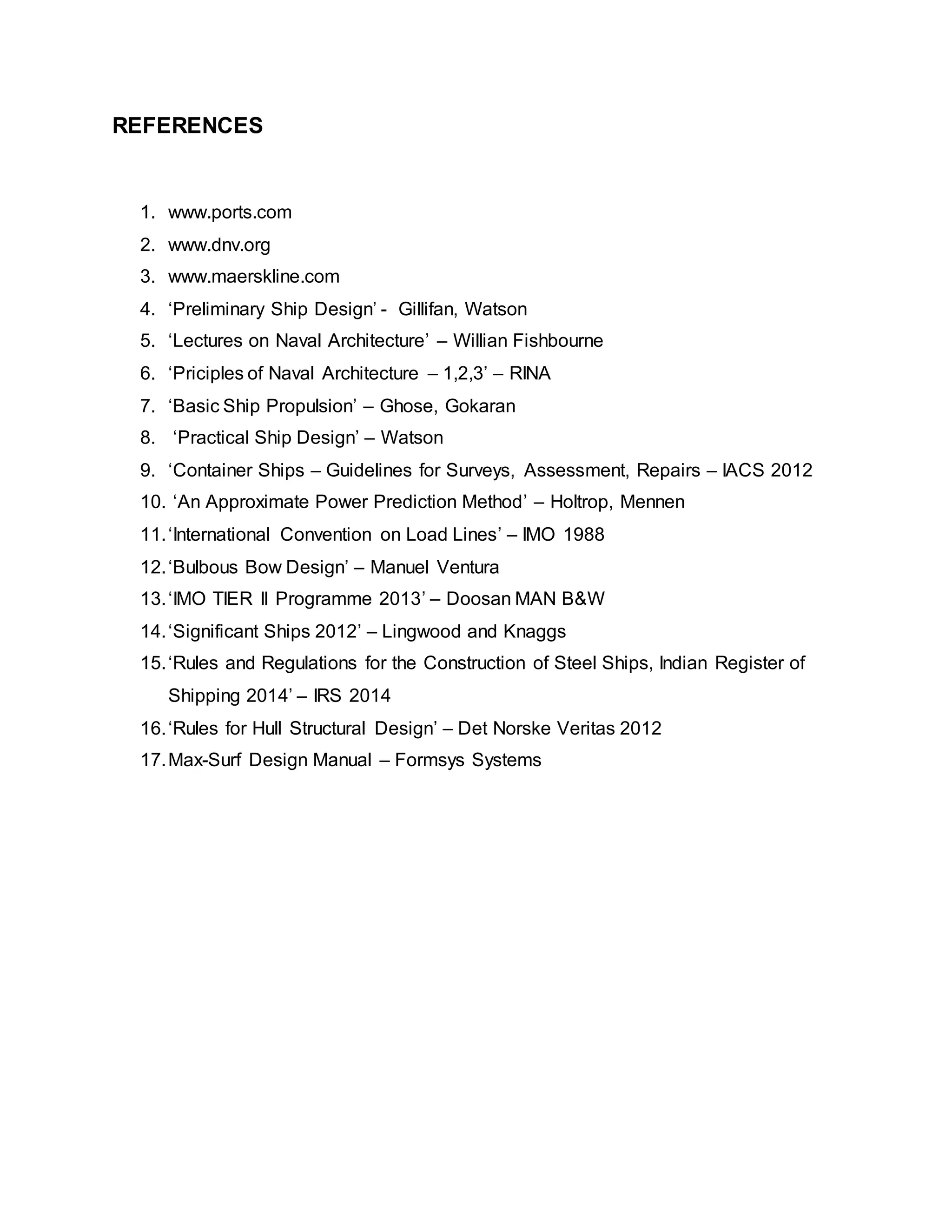 REFERENCES
1. www.ports.com
2. www.dnv.org
3. www.maerskline.com
4. ‘Preliminary Ship Design’ - Gillifan, Watson
5. ‘Lectures on Naval Architecture’ – Willian Fishbourne
6. ‘Priciples of Naval Architecture – 1,2,3’ – RINA
7. ‘Basic Ship Propulsion’ – Ghose, Gokaran
8. ‘Practical Ship Design’ – Watson
9. ‘Container Ships – Guidelines for Surveys, Assessment, Repairs – IACS 2012
10. ‘An Approximate Power Prediction Method’ – Holtrop, Mennen
11.‘International Convention on Load Lines’ – IMO 1988
12.‘Bulbous Bow Design’ – Manuel Ventura
13.‘IMO TIER II Programme 2013’ – Doosan MAN B&W
14.‘Significant Ships 2012’ – Lingwood and Knaggs
15.‘Rules and Regulations for the Construction of Steel Ships, Indian Register of
Shipping 2014’ – IRS 2014
16.‘Rules for Hull Structural Design’ – Det Norske Veritas 2012
17.Max-Surf Design Manual – Formsys Systems
 