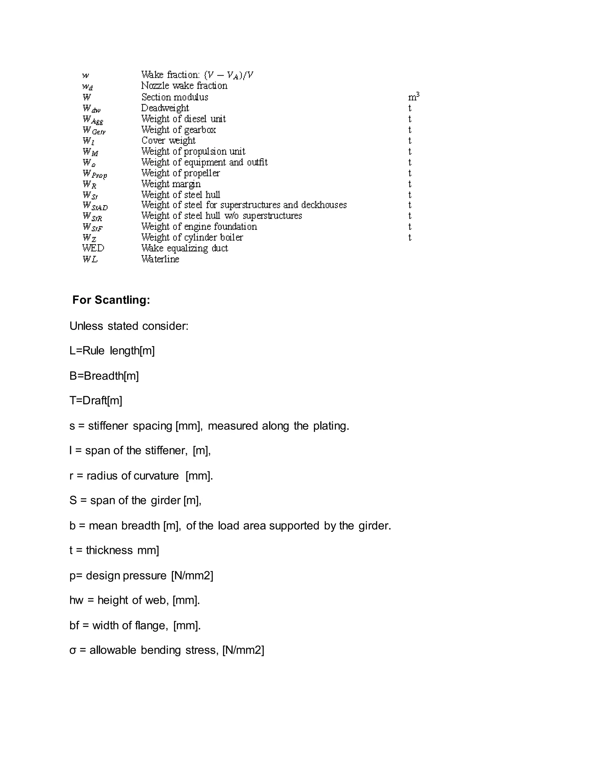 For Scantling:
Unless stated consider:
L=Rule length[m]
B=Breadth[m]
T=Draft[m]
s = stiffener spacing [mm], measured along the plating.
l = span of the stiffener, [m],
r = radius of curvature [mm].
S = span of the girder [m],
b = mean breadth [m], of the load area supported by the girder.
t = thickness mm]
p= design pressure [N/mm2]
hw = height of web, [mm].
bf = width of flange, [mm].
σ = allowable bending stress, [N/mm2]
 