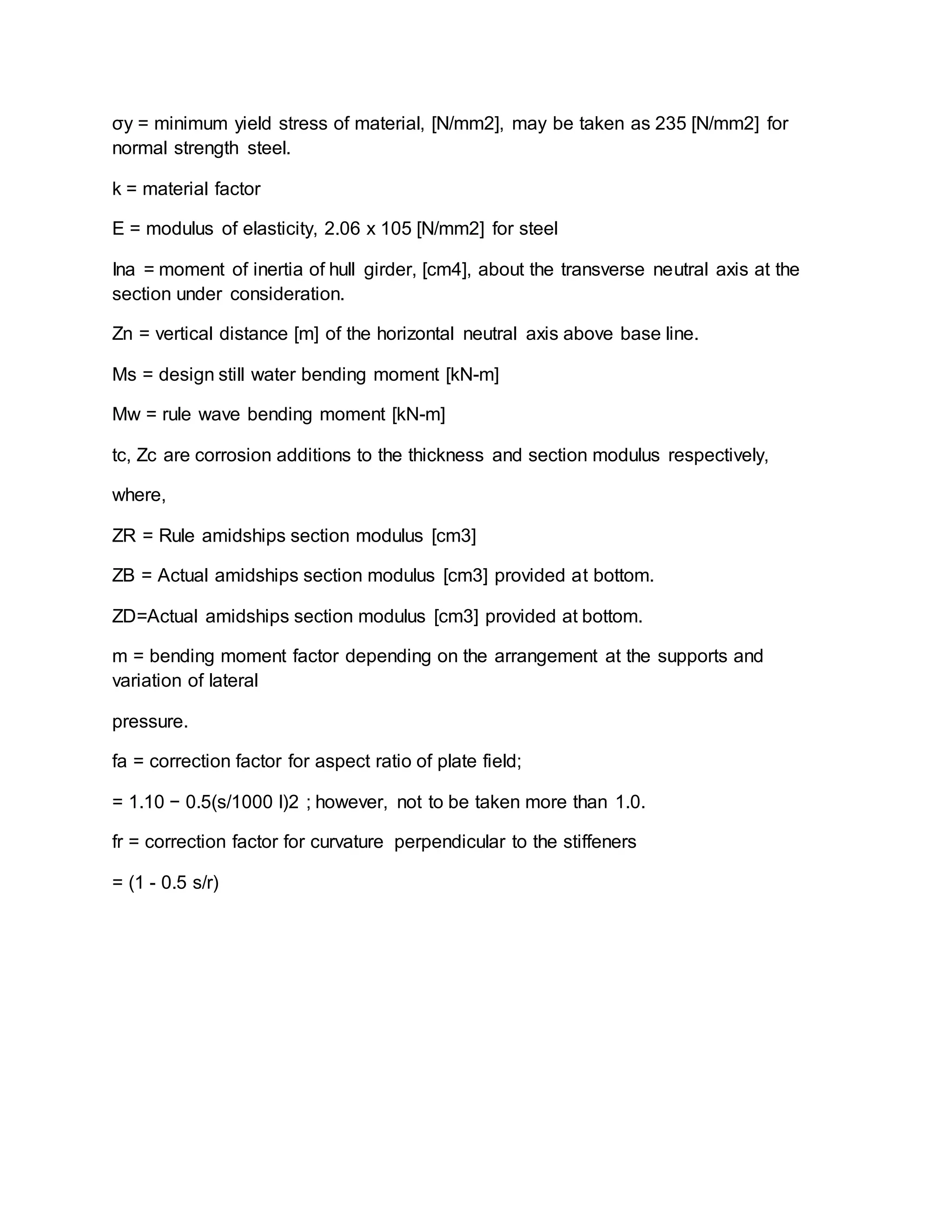 σy = minimum yield stress of material, [N/mm2], may be taken as 235 [N/mm2] for
normal strength steel.
k = material factor
E = modulus of elasticity, 2.06 x 105 [N/mm2] for steel
Ina = moment of inertia of hull girder, [cm4], about the transverse neutral axis at the
section under consideration.
Zn = vertical distance [m] of the horizontal neutral axis above base line.
Ms = design still water bending moment [kN-m]
Mw = rule wave bending moment [kN-m]
tc, Zc are corrosion additions to the thickness and section modulus respectively,
where,
ZR = Rule amidships section modulus [cm3]
ZB = Actual amidships section modulus [cm3] provided at bottom.
ZD=Actual amidships section modulus [cm3] provided at bottom.
m = bending moment factor depending on the arrangement at the supports and
variation of lateral
pressure.
fa = correction factor for aspect ratio of plate field;
= 1.10 − 0.5(s/1000 l)2 ; however, not to be taken more than 1.0.
fr = correction factor for curvature perpendicular to the stiffeners
= (1 - 0.5 s/r)
 