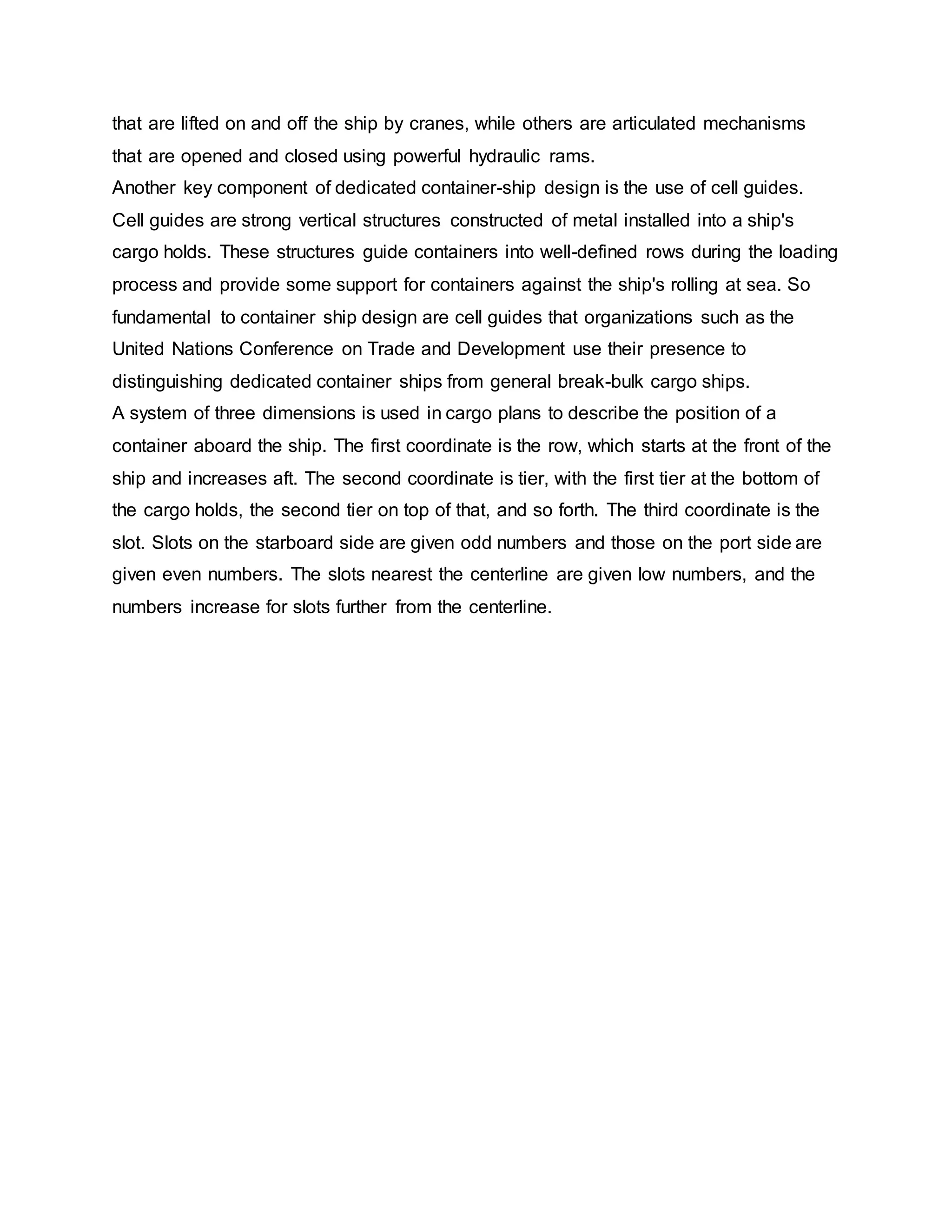 that are lifted on and off the ship by cranes, while others are articulated mechanisms
that are opened and closed using powerful hydraulic rams.
Another key component of dedicated container-ship design is the use of cell guides.
Cell guides are strong vertical structures constructed of metal installed into a ship's
cargo holds. These structures guide containers into well-defined rows during the loading
process and provide some support for containers against the ship's rolling at sea. So
fundamental to container ship design are cell guides that organizations such as the
United Nations Conference on Trade and Development use their presence to
distinguishing dedicated container ships from general break-bulk cargo ships.
A system of three dimensions is used in cargo plans to describe the position of a
container aboard the ship. The first coordinate is the row, which starts at the front of the
ship and increases aft. The second coordinate is tier, with the first tier at the bottom of
the cargo holds, the second tier on top of that, and so forth. The third coordinate is the
slot. Slots on the starboard side are given odd numbers and those on the port side are
given even numbers. The slots nearest the centerline are given low numbers, and the
numbers increase for slots further from the centerline.
 