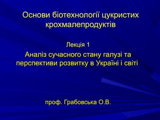 Основи біотехнології цукристихОснови біотехнології цукристих
крохмалепродуктівкрохмалепродуктів
Лекція 1Лекція 1
Аналіз сучасного стану галузі таАналіз сучасного стану галузі та
перспективи розвитку в Україні і світіперспективи розвитку в Україні і світі
проф. Грабовська О.В.проф. Грабовська О.В.
 