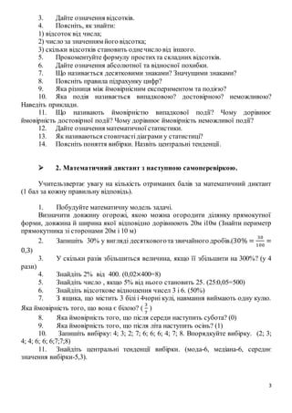 3
3. Дайте означення відсотків.
4. Поясніть, як знайти:
1) відсоток від числа;
2) число за значенням його відсотка;
3) скільки відсотків становить однечисло від іншого.
5. Прокоментуйте формулу простихта складних відсотків.
6. Дайте означення абсолютної та відносної похибки.
7. Що називається десятковими знаками? Значущими знаками?
8. Поясніть правила підрахунку цифр?
9. Яка різниця між ймовірнісним експериментом та подією?
10. Яка подія називається випадковою? достовірною? неможливою?
Наведіть приклади.
11. Що називають ймовірністю випадкової події? Чому дорівнює
ймовірність достовірної події? Чому дорівнює ймовірність неможливої події?
12. Дайте означення математичної статистики.
13. Як називаються стовпчастідіаграми у статистиці?
14. Поясніть поняття вибірки. Назвіть центральні тенденції.
 2. Математичний диктант з наступною самоперевіркою.
Учительзвертає увагу на кількість отриманих балів за математичний диктант
(1 бал за кожну правильну відповідь).
1. Побудуйте математичну модель задачі.
Визначити довжину огорожі, якою можна огородити ділянку прямокутної
форми, довжина й ширина якої відповідно дорівнюють 20м і10м (Знайти периметр
прямокутника зі сторонами 20м і 10 м)
2. Запишіть 30% у вигляді десятковогота звичайного дробів.(30% =
30
100
=
0,3)
3. У скільки разів збільшиться величина, якщо її збільшити на 300%? (у 4
рази)
4. Знайдіть 2% від 400. (0,02×400=8)
5. Знайдіть число , якщо 5% від нього становить 25. (25:0,05=500)
6. Знайдіть відсоткове відношення чисел 3 і 6. (50%)
7. З ящика, що містить 3 білі і 4чорні кулі, навмання виймають одну кулю.
Яка ймовірність того, що вона є білою? (
3
7
)
8. Яка ймовірність того, що після середи наступить субота? (0)
9. Яка ймовірність того, що після літа наступить осінь? (1)
10. Запишіть вибірку: 4; 3; 2; 7; 6; 6; 6; 4; 7; 8. Впорядкуйте вибірку. (2; 3;
4; 4; 6; 6; 6;7;7;8)
11. Знайдіть центральні тенденції вибірки. (мода-6, медіана-6, середнє
значення вибірки-5,3).
 