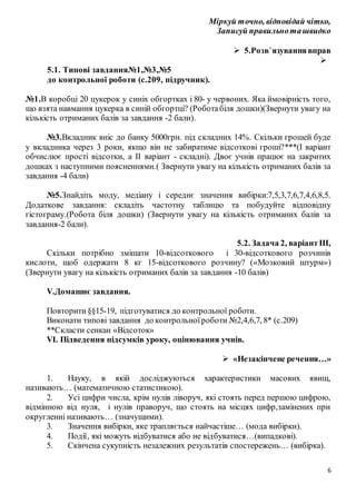 6
Міркуй точно, відповідай чітко,
Записуй правильноташвидко
 5.Розв’язуваннявправ

5.1. Типові завдання№1,№3,№5
до контрольної роботи (с.209, підручник).
№1.В коробці 20 цукерок у синіх обгортках і 80- у червоних. Яка ймовірність того,
що взята навмання цукерка в синій обгортці? (Роботабіля дошки)(Звернути увагу на
кількість отриманих балів за завдання -2 бали).
№3.Вкладник вніс до банку 5000грн. під складних 14%. Скільки грошей буде
у вкладника через 3 роки, якщо він не забиратиме відсоткові гроші?***(І варіант
обчислює прості відсотки, а ІІ варіант - складні). Двоє учнів працює на закритих
дошках з наступними поясненнями.( Звернути увагу на кількість отриманих балів за
завдання -4 бали)
№5.Знайдіть моду, медіану і середнє значення вибірки:7,5,3,7,6,7,4,6,8,5.
Додаткове завдання: складіть частотну таблицю та побудуйте відповідну
гістограму.(Робота біля дошки) (Звернути увагу на кількість отриманих балів за
завдання-2 бали).
5.2. Задача 2, варіантІІІ,
Скільки потрібно змішати 10-відсоткового і 30-відсоткового розчинів
кислоти, щоб одержати 8 кг 15-відсоткового розчину? («Мозковий штурм»)
(Звернути увагу на кількість отриманих балів за завдання -10 балів)
V.Домашнє завдання.
Повторити§§15-19, підготуватися до контрольної роботи.
Виконати типові завдання до контрольноїроботи №2,4,6,7, 8* (с.209)
**Скласти сенкан «Відсоток»
VI. Підведення підсумків уроку, оцінювання учнів.
 «Незакінчене речення…»
1. Науку, в якій досліджуються характеристики масових явищ,
називають… (математичною статистикою).
2. Усі цифри числа, крім нулів ліворуч, які стоять перед першою цифрою,
відмінною від нуля, і нулів праворуч, що стоять на місцях цифр,замінених при
округленні називають… (значущими).
3. Значення вибірки, яке трапляється найчастіше… (мода вибірки).
4. Події, які можуть відбуватися або не відбуватися…(випадкові).
5. Скінчена сукупність незалежних результатів спостережень… (вибірка).
 