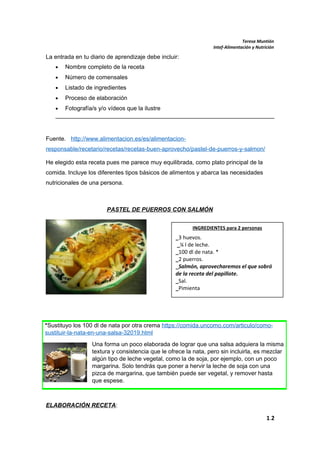 Teresa Muntión
Intef-Alimentación y Nutrición
La entrada en tu diario de aprendizaje debe incluir:
• Nombre completo de la receta
• Número de comensales
• Listado de ingredientes
• Proceso de elaboración
• Fotografía/s y/o vídeos que la ilustre
Fuente. http://www.alimentacion.es/es/alimentacion-
responsable/recetario/recetas/recetas-buen-aprovecho/pastel-de-puerros-y-salmon/
He elegido esta receta pues me parece muy equilibrada, como plato principal de la
comida. Incluye los diferentes tipos básicos de alimentos y abarca las necesidades
nutricionales de una persona.
PASTEL DE PUERROS CON SALMÓN
ELABORACIÓN RECETA:
1.2
*Sustituyo los 100 dl de nata por otra crema https://comida.uncomo.com/articulo/como-
sustituir-la-nata-en-una-salsa-32019.html
Una forma un poco elaborada de lograr que una salsa adquiera la misma
textura y consistencia que le ofrece la nata, pero sin incluirla, es mezclar
algún tipo de leche vegetal, como la de soja, por ejemplo, con un poco
margarina. Solo tendrás que poner a hervir la leche de soja con una
pizca de margarina, que también puede ser vegetal, y remover hasta
que espese.
INGREDIENTES para 2 personas
_3 huevos.
_¼ l de leche.
_100 dl de nata. *
_2 puerros.
_Salmón, aprovecharemos el que sobró
de la receta del papillote.
_Sal.
_Pimienta
 
