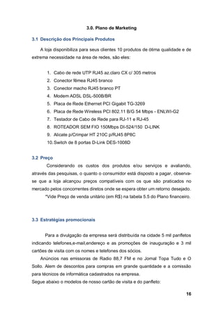 16
3.0. Plano de Marketing
3.1 Descrição dos Principais Produtos
A loja disponibiliza para seus clientes 10 produtos de ótima qualidade e de
extrema necessidade na área de redes, são eles:
1. Cabo de rede UTP RJ45 az.claro CX c/ 305 metros
2. Conector fêmea RJ45 branco
3. Conector macho RJ45 branco PT
4. Modem ADSL DSL-500B/BR
5. Placa de Rede Ethernet PCI Gigabit TG-3269
6. Placa de Rede Wireless PCI 802.11 B/G 54 Mbps - ENLWI-G2
7. Testador de Cabo de Rede para RJ-11 e RJ-45
8. ROTEADOR SEM FIO 150Mbps DI-524/150 D-LINK
9. Alicate p/Crimpar HT 210C p/RJ45 8P8C
10.Switch de 8 portas D-Link DES-1008D
3.2 Preço
Considerando os custos dos produtos e/ou serviços e avaliando,
através das pesquisas, o quanto o consumidor está disposto a pagar, observa-
se que a loja alcançou preços compatíveis com os que são praticados no
mercado pelos concorrentes diretos onde se espera obter um retorno desejado.
*Vide Preço de venda unitário (em R$) na tabela 5.5 do Plano financeiro.
3.3 Estratégias promocionais
Para a divulgação da empresa será distribuída na cidade 5 mil panfletos
indicando telefones,e-mail,endereço e as promoções de inauguração e 3 mil
cartões de visita com os nomes e telefones dos sócios.
Anúncios nas emissoras de Radio 88,7 FM e no Jornal Topa Tudo e O
Sollo. Alem de descontos para compras em grande quantidade e a comissão
para técnicos de informática cadastrados na empresa.
Segue abaixo o modelos de nosso cartão de visita e do panfleto:
 