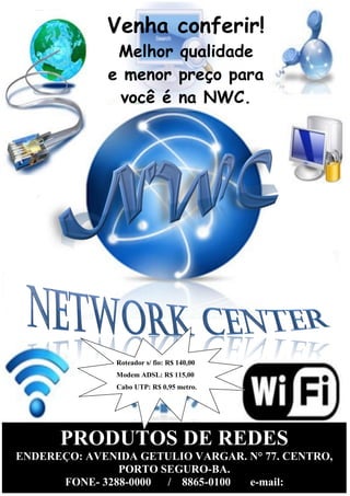 18
3.4 Estrutura de comercialização
PRODUTOS DE REDES
ENDEREÇO: AVENIDA GETULIO VARGAR. N° 77. CENTRO,
PORTO SEGURO-BA.
FONE- 3288-0000 / 8865-0100 e-mail:
Venha conferir!
Melhor qualidade
e menor preço para
você é na NWC.
Roteador s/ fio: R$ 140,00
Modem ADSL: R$ 115,00
Cabo UTP: R$ 0,95 metro.
 