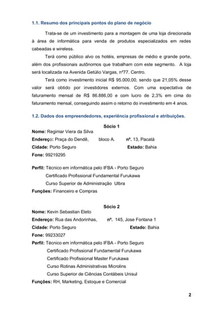 2
1.1. Resumo dos principais pontos do plano de negócio
Trata-se de um investimento para a montagem de uma loja direcionada
à área de informática para venda de produtos especializados em redes
cabeadas e wireless.
Terá como público alvo os hotéis, empresas de médio e grande porte,
além dos profissionais autônomos que trabalham com este segmento. A loja
será localizada na Avenida Getúlio Vargas, nº77. Centro.
Terá como investimento inicial R$ 95.000,00, sendo que 21,05% desse
valor será obtido por investidores externos. Com uma expectativa de
faturamento mensal de R$ 86.886,00 e com lucro de 2,3% em cima do
faturamento mensal, conseguindo assim o retorno do investimento em 4 anos.
1.2. Dados dos empreendedores, experiência profissional e atribuições.
Sócio 1
Nome: Regimar Viera da Silva
Endereço: Praça do Dendê, bloco A. nº. 13, Pacatá
Cidade: Porto Seguro Estado: Bahia
Fone: 99219295
Perfil: Técnico em informática pelo IFBA - Porto Seguro
Certificado Profissional Fundamental Furukawa
Curso Superior de Administração Ulbra
Funções: Financeiro e Compras
Sócio 2
Nome: Kevin Sebastian Eleto
Endereço: Rua das Andorinhas, nº. 145, Jose Fontana 1
Cidade: Porto Seguro Estado: Bahia
Fone: 99233027
Perfil: Técnico em informática pelo IFBA - Porto Seguro
Certificado Profissional Fundamental Furukawa
Certificado Profissional Master Furukawa
Curso Rotinas Administrativas Microlins
Curso Superior de Ciências Contábeis Unisul
Funções: RH, Marketing, Estoque e Comercial
 