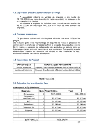 22
4.2 Capacidade produtiva/comercialização e serviço
A capacidade máxima de vendas da empresa é em média de
R$ 150.000,00 por mês dependendo muito do estado do estoque e de
encomendas dos clientes.
Inicialmente a empresa ira trabalhar com um volume de vendas de
R$ 85.000,00 em media,por mês, que é o valor de todo estoque da
empresa.
4.3 Processo operacionais
Os processos operacionais da empresa inicia-se com uma cotação de
preços,
ato realizado pelo sócio Regimar,logo em seguida ele realiza o processo de
compra com os melhores fornecedores.Com a chegada dos produtos o sócio
Kevin realiza o processo de catalogação dos produtos no sistema com as
informações gerais sobre os mesmos e a sua estocagem. Em seguida o sócio
Gewandison organiza os produtos nas vitrines e nas prateleiras da loja,
disponibilizando-os para venda aos clientes.
4.4 Necessidade de Pessoal
CARGO/FUNÇÃO QUALIFICAÇÕES NECESSÁRIAS
Auxiliar de Vendas Segundo Grau Completo e Noções básicas de informática
Auxiliar Administrativo Segundo Grau Completo e Noções básicas de informática
Plano Financeiro
5.1. Estimativa dos investimentos fixos
A -Máquinas e Equipamentos
Descrição Qtde. Valor Unitário Total
1 Computador 4 R$ 1.000,00 R$ 4.000,00
2
Impressora
multifuncional 1 R$ 300,00 R$ 300,00
3 Fax 1 R$ 180,00 R$ 180,00
4 Bebedouro 1 R$ 249,00 R$ 249,00
5 Televisão 21' 1 R$ 400,00 R$ 400,00
6 Frigobar 1 R$ 550,00 R$ 550,00
SUB-TOTAL(A) R$ 5.679,00
 