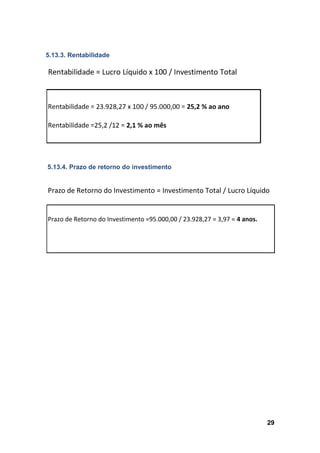 29
5.13.3. Rentabilidade
5.13.4. Prazo de retorno do investimento
Prazo de Retorno do Investimento = Investimento Total / Lucro Líquido
Prazo de Retorno do Investimento =95.000,00 / 23.928,27 = 3,97 = 4 anos.
 