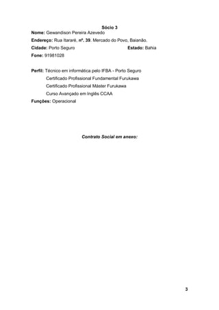 3
Sócio 3
Nome: Gewandison Pereira Azevedo
Endereço: Rua Itararé, nº. 39. Mercado do Povo, Baianão.
Cidade: Porto Seguro Estado: Bahia
Fone: 91981028
Perfil: Técnico em informática pelo IFBA - Porto Seguro
Certificado Profissional Fundamental Furukawa
Certificado Profissional Máster Furukawa
Curso Avançado em Inglês CCAA
Funções: Operacional
Contrato Social em anexo:
 