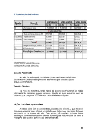 30
6. Construção de Cenários
Cenário Pessimista
No mês de maio,que é um mês de pouco movimento turístico na
cidade,houve uma queda significante das vendas por causa da pouca
circulação monetária.
Cenário Otimista
No mês de dezembro,vários hotéis da cidade reestruturaram as redes
internas,tanto cabeadas quanto wireless, devido ao lucro adquirido com as
reservas,que chegam a 100% de sua capacidade nessa época.
Ações corretivas e preventivas
A cidade sofre com a sazonalidade,causada pelo turismo.O que deve ser
feito para amenizar seus efeito,é um estudo para determinar os meses de baixa
temporada e os meses de alta. Com essas informações pode-se traçar
estratégias,como realizar grades ofertas e promoções nos períodos de baixa e
reforçar o estoque nos períodos da alta temporada.
Valor(R$) (%) Valor(R$) (%) Valor(R$) (%)
5.5. 1.Receitatotalcomvendas R$86.880,00 100 R$69.504,00 100 R$104.256,00 100
5.8. (-)CustoscommateriaisdiretoseouCMV R$50.743,00 R$40.594,40 R$60.891,60
5.7.(Subtotal1) (-)Impostossobrevendas R$3.909,60 R$3.127,68 R$4.691,52
5.7.(Subtotal2) (-)Gastoscomvendas R$2.010,52 R$1.608,41 R$2.412,62
Subtotal2 R$56.663,12 R$45.330,49 R$67.995,74
3.Margemdecontribuição(1–Subtotal2) R$30.216,88 R$24.173,51 R$36.260,26
5.11. 4.(-)Custosfixostotais R$6.287,91 R$6.287,91 R$6.287,91
5.Lucro/PrejuízoOperacional(3–4) R$23.928,97 R$17.885,60 R$29.972,35
CENÁRIOPESSIMISTA-Reduçãode20%nasvendas.
CENÁRIOOTIMISTA-Aumentode20%nasvendas.
Quadro Descrição Cenárioprovável Cenáriopessimista Cenáriootimista
2.Custosvariáveistotais
7. Avaliação Estratégica
7.1. Análise da matriz F.O.F.A.
ONTOSFORTES
FATORES INTERNOS FATORES EXTERNOS
(controláveis) (incontroláveis)
FORÇAS OPORTUNIDADES
• Atendimento especializado ao cliente
• Equipe treinada e motivada • Poucos concorrentes na região
• Localização estratégica da empresa • Aumento crescente da demanda
• Entrega rápida
• Diversas formas de pagamento
• Variedades de prodotos
ONTOSFORTES
 