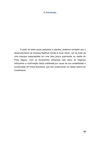 32
8. Conclusão
A partir de todas essas pesquisas e estudos, podemos constatar que o
desenvolvimento da empresa NetWork Center,é muito viável , por se tratar de
uma empresa especializada em uma área pouco guarnecida na cidade de
Porto Seguro. Com as ferramentas oferecidas pelo plano de negócios
reforçamos a confirmação desta viabilidade,por causa de sua rentabilidade e
lucratividade em níveis favoráveis, que iram proporcionar um rápido retorno do
investimento.
 