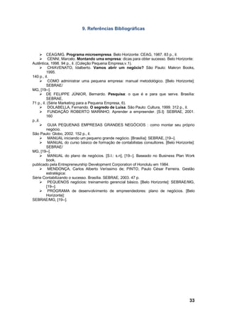 33
9. Referências Bibliográficas
 CEAG/MG. Programa microempresa. Belo Horizonte: CEAG, 1987. 83 p., il.
 CENNI, Marcelo. Montando uma empresa: dicas para obter sucesso. Belo Horizonte:
Autêntica, 1998. 94 p., il. (Coleção Pequena Empresa,v.1).
 CHIAVENATO, Idalberto. Vamos abrir um negócio? São Paulo: Makron Books,
1995.
140 p., il.
 COMO administrar uma pequena empresa: manual metodológico. [Belo Horizonte]:
SEBRAE/
MG, [19--].
 DE FELIPPE JÚNIOR, Bernardo. Pesquisa: o que é e para que serve. Brasília:
SEBRAE,
71 p., il. (Série Marketing para a Pequena Empresa, 6).
 DOLABELLA, Fernando. O segredo de Luísa. São Paulo: Cultura, 1999. 312 p., il.
 FUNDAÇÃO ROBERTO MARINHO. Aprender a empreender. [S.l]: SEBRAE, 2001.
160
p.,il.
 GUIA PEQUENAS EMPRESAS GRANDES NEGÓCIOS : como montar seu próprio
negócio.
São Paulo: Globo, 2002. 152 p., il.
 MANUAL iniciando um pequeno grande negócio. [Brasília]: SEBRAE, [19--].
 MANUAL do curso básico de formação de contabilistas consultores. [Belo Horizonte]:
SEBRAE/
MG, [19--].
 MANUAL do plano de negócios. [S.l.: s.n], [19--]. Baseado no Business Plan Work
book,
publicado pela Entrepreneurship Development Corporation of Honolulu em 1984.
 MENDONÇA, Carlos Alberto Veríssimo de; PINTO, Paulo César Ferreira. Gestão
estratégica:
Série Contabilizando o sucesso. Brasília. SEBRAE, 2003. 47 p.
 PEQUENOS negócios: treinamento gerencial básico. [Belo Horizonte]: SEBRAE/MG,
[19--].
 PROGRAMA de desenvolvimento de empreendedores: plano de negócios. [Belo
Horizonte]:
SEBRAE/MG, [19--].
 