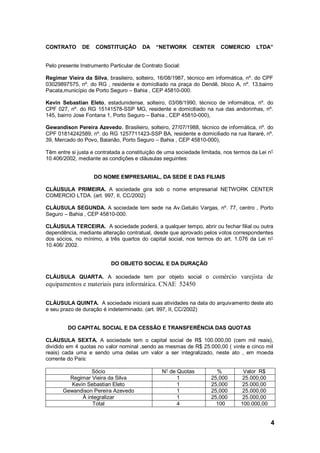 4
CONTRATO DE CONSTITUIÇÃO DA “NETWORK CENTER COMERCIO LTDA”
Pelo presente Instrumento Particular de Contrato Social:
Regimar Vieira da Silva, brasileiro, solteiro, 16/08/1987, técnico em informática, nº. do CPF
03029897575, nº. do RG , residente e domiciliado na praça do Dendê, bloco A, nº. 13,bairro
Pacata,município de Porto Seguro – Bahia , CEP 45810-000.
Kevin Sebastian Eleto, estadunidense, solteiro, 03/08/1990, técnico de informática, nº. do
CPF 027, nº. do RG 15141578-SSP MG, residente e domiciliado na rua das andorinhas, nº.
145, bairro Jose Fontana 1, Porto Seguro – Bahia , CEP 45810-000),
Gewandison Pereira Azevedo, Brasileiro, solteiro, 27/07/1988, técnico de informática, nº. do
CPF 01814242589, nº. do RG 1257711423-SSP BA, residente e domiciliado na rua Itararé, nº.
39, Mercado do Povo, Baianão, Porto Seguro – Bahia , CEP 45810-000),
Têm entre si justa e contratada a constituição de uma sociedade limitada, nos termos da Lei n°
10.406/2002, mediante as condições e cláusulas seguintes:
DO NOME EMPRESARIAL, DA SEDE E DAS FILIAIS
CLÁUSULA PRIMEIRA. A sociedade gira sob o nome empresarial NETWORK CENTER
COMERCIO LTDA. (art. 997, II, CC/2002)
CLÁUSULA SEGUNDA. A sociedade tem sede na Av.Getulio Vargas, nº. 77, centro , Porto
Seguro – Bahia , CEP 45810-000.
CLÁUSULA TERCEIRA. A sociedade poderá, a qualquer tempo, abrir ou fechar filial ou outra
dependência, mediante alteração contratual, desde que aprovado pelos votos correspondentes
dos sócios, no mínimo, a três quartos do capital social, nos termos do art. 1.076 da Lei n°
10.406/ 2002.
DO OBJETO SOCIAL E DA DURAÇÃO
CLÁUSULA QUARTA. A sociedade tem por objeto social o comércio varejista de
equipamentos e materiais para informática. CNAE 52450
CLÁUSULA QUINTA. A sociedade iniciará suas atividades na data do arquivamento deste ato
e seu prazo de duração é indeterminado. (art. 997, II, CC/2002)
DO CAPITAL SOCIAL E DA CESSÃO E TRANSFERÊNCIA DAS QUOTAS
CLÁUSULA SEXTA. A sociedade tem o capital social de R$ 100.000,00 (cem mil reais),
dividido em 4 quotas no valor nominal ,sendo as mesmas de R$ 25.000,00 ( vinte e cinco mil
reais) cada uma e sendo uma delas um valor a ser integralizado, neste ato , em moeda
corrente do País:
Sócio N° de Quotas % Valor R$
Regimar Vieira da Silva 1 25,000 25.000,00
Kevin Sebastian Eleto 1 25,000 25.000,00
Gewandison Pereira Azevedo 1 25,000 25.000,00
À integralizar 1 25,000 25.000,00
Total 4 100 100.000,00
 