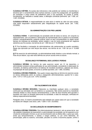 5
CLÁUSULA SÉTIMA. As quotas são indivisíveis e não poderão ser cedidas ou transferidas a
terceiros sem o consentimento do(s) outro(s) sócio(s), a quem fica assegurado, em igualdade
de condições e preço direito de preferência para a sua aquisição, se postas à venda,
formalizando, se realizada a cessão delas, a alteração contratual pertinente. (art. 1.056, art.
1.057, CC/2002)
CLÁUSULA OITAVA. A responsabilidade de cada sócio é restrita ao valor de suas quotas,
mas todos respondem solidariamente pela integralização do capital social. (art. 1.052,
CC/2002)
DA ADMINISTRAÇÃO E DO PRO LABORE
CLÁUSULA NONA. A administração da sociedade será de todos os sócios, em conjunto ou
separadamente, com os poderes e atribuições de representação ativa e passiva na sociedade,
judicial e extrajudicialmente, podendo praticar todos os atos compreendidos no objeto social,
sempre de interesse da sociedade, sendo vedado o uso do nome empresarial em negócios
estranhos aos fins sociais, nos termos do art. 1.064 da Lei n° 10.406/2002.
§ 1º Fica facultada a nomeação de administradores não pertencentes ao quadro societário,
desde que aprovado por dois terços dos sócios, nos termos do art. 1.061 da Lei n° 10.406/
2002.
§ 2º No exercício da administração, os administradores terão direitos a uma retirada mensal, a
título de pro labore, cujo valor será definido de comum acordo entre os sócios.
DO BALANÇO PATRIMONIAL DOS LUCROS E PERDAS
CLÁUSULA DÉCIMA. Ao término de cada exercício social, em 31 de dezembro, o
administrador prestará contas justificadas de sua administração, procedendo à elaboração do
inventário, do balanço patrimonial e do balanço de resultado econômico, cabendo aos sócios,
na proporção de suas quotas, os lucros ou perdas apurados. (art. 1.065, CC/2002)
CLÁUSULA DÉCIMA PRIMEIRA. Nos quatro meses seguintes ao término do exercício social,
os sócios deliberarão sobre as contas e designarão administrador(es), quando for o caso.
(arts. 1.071 e 1.072, § 2o e art. 1.078, CC/2002)
DO FALECIMENTO DE SÓCIO
CLÁUSULA DÉCIMA SEGUNDA. Falecendo ou interditado qualquer sócio, a sociedade
continuará sua atividade com os herdeiros ou sucessores. Não sendo possível ou inexistindo
interesse destes ou do(s) sócio(s) remanescente(s), o valor de seus haveres será apurado e
liquidado com base na situação patrimonial da sociedade, à data da resolução, verificada em
balanço especialmente levantado.
Parágrafo único. O mesmo procedimento será adotado em outros casos em que a sociedade
se resolva em relação a seu sócio. (arts. 1.028 e 1.031, CC/2002)
DA DECLARAÇÃO DE DESIMPEDIMENTO
CLÁUSULA DÉCIMA TERCEIRA. O(s) Administrador(es) declara(m), sob as penas da lei, que
não está(ão) impedido(s) de exercer(em) a administração da sociedade, por lei especial ou em
virtude de condenação criminal, ou por se encontrar(em) sob os efeitos dela, a pena que vede,
ainda que temporariamente, o acesso a cargos públicos, ou por crime falimentar, de
prevaricação, peita ou suborno, concussão, peculato ou contra a economia popular, contra o
 