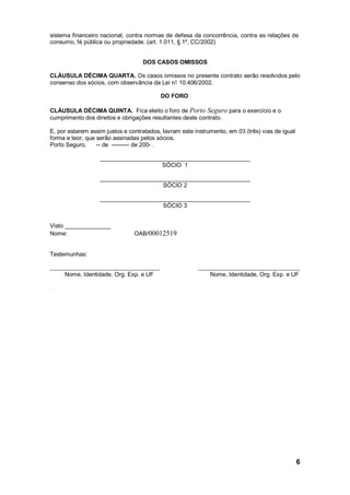 6
sistema financeiro nacional, contra normas de defesa da concorrência, contra as relações de
consumo, fé pública ou propriedade. (art. 1.011, § 1º, CC/2002)
DOS CASOS OMISSOS
CLÁUSULA DÉCIMA QUARTA. Os casos omissos no presente contrato serão resolvidos pelo
consenso dos sócios, com observância da Lei n° 10.406/2002.
DO FORO
CLÁUSULA DÉCIMA QUINTA. Fica eleito o foro de Porto Seguro para o exercício e o
cumprimento dos direitos e obrigações resultantes deste contrato.
E, por estarem assim justos e contratados, lavram este instrumento, em 03 (três) vias de igual
forma e teor, que serão assinadas pelos sócios.
Porto Seguro, -- de --------- de 200- .
______________________________________________
SÓCIO 1
______________________________________________
SÓCIO 2
______________________________________________
SÓCIO 3
Visto ______________
Nome: OAB/00012519
Testemunhas:
_________________________________________ ______________________________________
Nome, Identidade, Org. Exp. e UF Nome, Identidade, Org. Exp. e UF
.
 