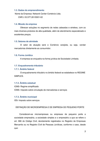 7
1.3. Dados do empreendimento
Nome da Empresa: Network Center Comércio Ltda.
CNPJ: 03.577.261/0001-02
1.4. Missão da empresa
Oferecer soluções no segmento de redes cabeadas e wireless, com os
mais diversos produtos de alta qualidade, além de atendimento especializado e
excelentes preços.
1.5. Setores de atividade
O setor de atuação será o Comércio varejista, ou seja, vender
mercadorias diretamente ao consumidor.
1.6. Forma Jurídica
A empresa se enquadra na forma jurídica de Sociedade Limitada.
1.7. Enquadramento tributário
1.7.1. Âmbito federal
O enquadramento tributário no âmbito federal se estabelece no REGIME
SIMPLES.
1.7.2. Âmbito estadual
ICMS- Regime simplificado
ICMS- Imposto sobre circulação de mercadorias e serviços
1.7.3. Âmbito municipal
ISS- Imposto sobre serviços
DEFINIÇÃO DE MICROEMPRESA E DE EMPRESA DE PEQUENO PORTE
Consideram-se microempresas ou empresas de pequeno porte a
sociedade empresária, a sociedade simples e o empresário a que se refere o
art. 966 do Código Civil, devidamente registrados no Registro de Empresas
Mercantis ou no Registro Civil de Pessoas Jurídicas, conforme o caso, desde
que:
 