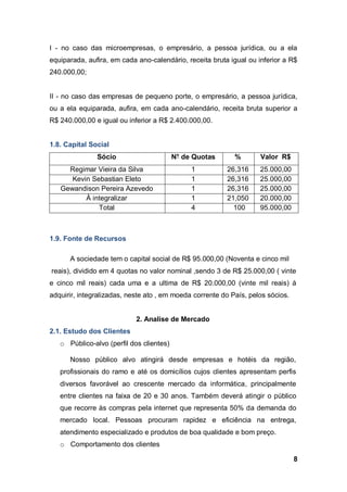 8
I - no caso das microempresas, o empresário, a pessoa jurídica, ou a ela
equiparada, aufira, em cada ano-calendário, receita bruta igual ou inferior a R$
240.000,00;
II - no caso das empresas de pequeno porte, o empresário, a pessoa jurídica,
ou a ela equiparada, aufira, em cada ano-calendário, receita bruta superior a
R$ 240.000,00 e igual ou inferior a R$ 2.400.000,00.
1.8. Capital Social
Sócio N° de Quotas % Valor R$
Regimar Vieira da Silva 1 26,316 25.000,00
Kevin Sebastian Eleto 1 26,316 25.000,00
Gewandison Pereira Azevedo 1 26,316 25.000,00
À integralizar 1 21,050 20.000,00
Total 4 100 95.000,00
1.9. Fonte de Recursos
A sociedade tem o capital social de R$ 95.000,00 (Noventa e cinco mil
reais), dividido em 4 quotas no valor nominal ,sendo 3 de R$ 25.000,00 ( vinte
e cinco mil reais) cada uma e a ultima de R$ 20.000,00 (vinte mil reais) á
adquirir, integralizadas, neste ato , em moeda corrente do País, pelos sócios.
2. Analise de Mercado
2.1. Estudo dos Clientes
o Público-alvo (perfil dos clientes)
Nosso público alvo atingirá desde empresas e hotéis da região,
profissionais do ramo e até os domicílios cujos clientes apresentam perfis
diversos favorável ao crescente mercado da informática, principalmente
entre clientes na faixa de 20 e 30 anos. Também deverá atingir o público
que recorre às compras pela internet que representa 50% da demanda do
mercado local. Pessoas procuram rapidez e eficiência na entrega,
atendimento especializado e produtos de boa qualidade e bom preço.
o Comportamento dos clientes
 