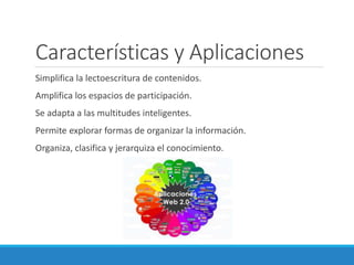 Características y Aplicaciones
Simplifica la lectoescritura de contenidos.
Amplifica los espacios de participación.
Se adapta a las multitudes inteligentes.
Permite explorar formas de organizar la información.
Organiza, clasifica y jerarquiza el conocimiento.
 