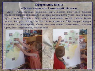 Оформление карты
«Дикие животные Самарской области»
Дети с удовольствием заполняли карту дикими животными. Каждый
стремился выбрать животного, о котором больше всего узнал. Так на нашей
карте в лесах поселились лисы, волки, лоси, олени, косули, кабаны, белки,
куницы, барсуки, зайцы, ежи. На реках появились бобр, выдра, ондатра,
выхухоль, водяная крыса. Степи заселили мыши, тушканчики, суслики,
сурки, крот, слепушонка, степная лиса.
 
