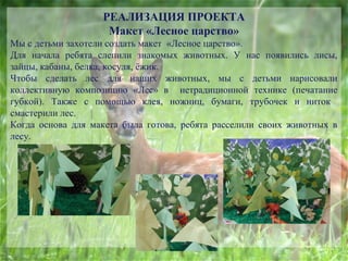 РЕАЛИЗАЦИЯ ПРОЕКТА
Макет «Лесное царство»
Мы с детьми захотели создать макет «Лесное царство».
Для начала ребята слепили знакомых животных. У нас появились лисы,
зайцы, кабаны, белка, косуля, ёжик.
Чтобы сделать лес для наших животных, мы с детьми нарисовали
коллективную композицию «Лес» в нетрадиционной технике (печатание
губкой). Также с помощью клея, ножниц, бумаги, трубочек и ниток
смастерили лес.
Когда основа для макета была готова, ребята расселили своих животных в
лесу.
 