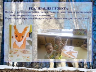 РЕАЛИЗАЦИЯ ПРОЕКТА
Вместе с родителями ребята делали поделки животных и рассказывали
своим товарищам о своем животном.
Кира с мамой нарисовали белку и картинки-подсказки для рассказа о ней.
 