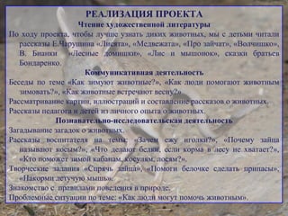 РЕАЛИЗАЦИЯ ПРОЕКТА
Чтение художественной литературы
По ходу проекта, чтобы лучше узнать диких животных, мы с детьми читали
рассказы Е.Чарушина «Лисята», «Медвежата», «Про зайчат», «Волчишко»,
В. Бианки «Лесные домишки», «Лис и мышонок», сказки братьев
Бондаренко.
Коммуникативная деятельность
Беседы по теме «Как зимуют животные?», «Как люди помогают животным
зимовать?», «Как животные встречают весну?»
Рассматривание картин, иллюстраций и составление рассказов о животных.
Рассказы педагога и детей из личного опыта о животных.
Познавательно-исследовательская деятельность
Загадывание загадок о животных.
Рассказы воспитателя на темы: «Зачем ежу иголки?», «Почему зайца
называют косым?», «Что делают белки, если корма в лесу не хватает?»,
«Кто поможет зимой кабанам, косулям, лосям?».
Творческие задания «Спрячь зайца», «Помоги белочке сделать припасы»,
«Накорми летучую мышь».
Знакомство с правилами поведения в природе.
Проблемные ситуации по теме: «Как люди могут помочь животным».
 