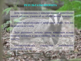 РЕЗУЛЬТАТЫ ПРОЕКТА
Дети познакомились с новыми дикими животными
нашей области, узнали об их образе жизни, повадках.
Имеют представление о природных зонах: чем лес
отличается от степи.
Дети понимают, почему диким животным нужна
помощь человека, и представляют, как люди могут им
помочь.
Активизировалась совместная деятельность
родителей и детей
 