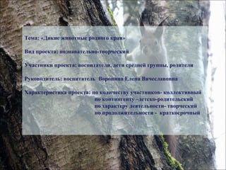 Тема: «Дикие животные родного края»
Вид проекта: познавательно-творческий
Участники проекта: воспитатели, дети средней группы, родители
Руководитель: воспитатель Воронина Елена Вячеславовна
Характеристика проекта: по количеству участников- коллективный
по контингенту –детско-родительский
по характеру деятельности- творческий
по продолжительности - краткосрочный
 
